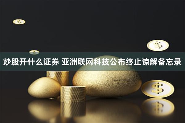 炒股开什么证券 亚洲联网科技公布终止谅解备忘录