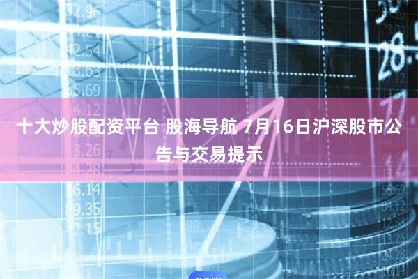 十大炒股配资平台 股海导航 7月16日沪深股市公告与交易提示