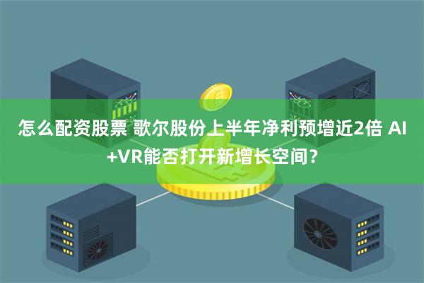 怎么配资股票 歌尔股份上半年净利预增近2倍 AI+VR能否打开新增长空间？