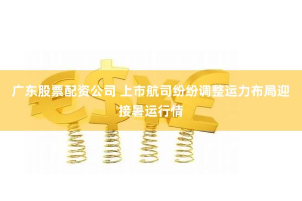 广东股票配资公司 上市航司纷纷调整运力布局迎接暑运行情