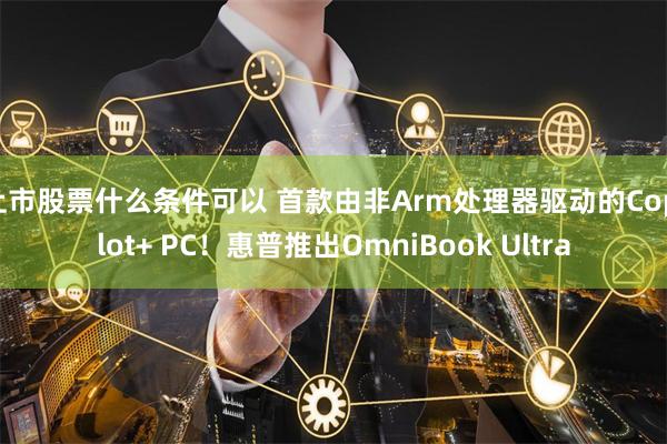 上市股票什么条件可以 首款由非Arm处理器驱动的Copilot+ PC！惠普推出OmniBook Ultra