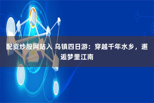 配资炒股网站入 乌镇四日游：穿越千年水乡，邂逅梦里江南