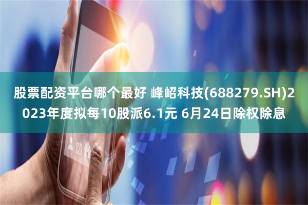 股票配资平台哪个最好 峰岹科技(688279.SH)2023年度拟每10股派6.1元 6月24日除权除息