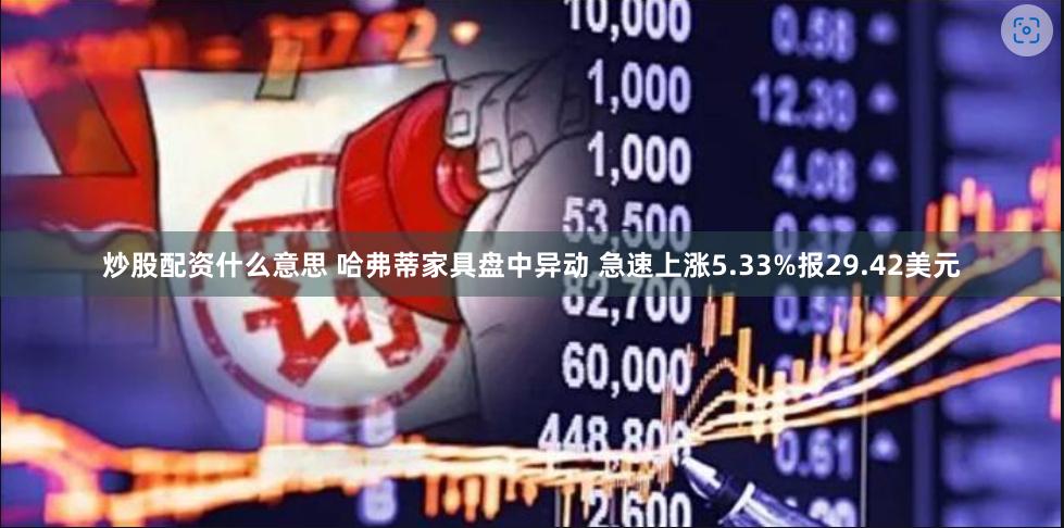 炒股配资什么意思 哈弗蒂家具盘中异动 急速上涨5.33%报29.42美元