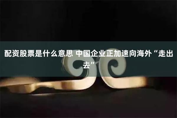 配资股票是什么意思 中国企业正加速向海外“走出去”